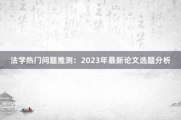 法学热门问题推测：2023年最新论文选题分析